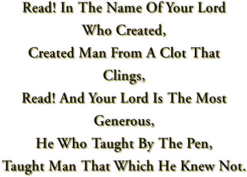    Read In The Name Of Your Lord Who Created, Created Man From A Clot That Clings, Read! And Your Lord Is The Most Generous, He Who Taught By The Pen, Taught Man That Which He Knew Not.   